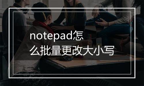 notepad怎么批量更改大小写