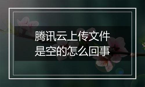 腾讯云上传文件是空的怎么回事