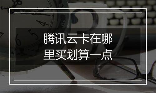 腾讯云卡在哪里买划算一点