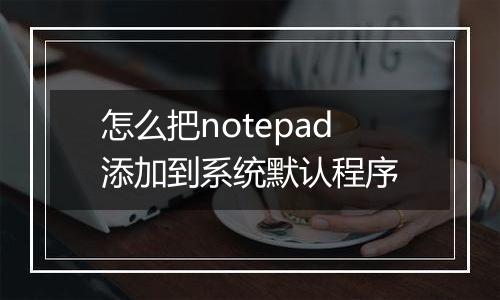 怎么把notepad添加到系统默认程序