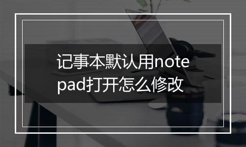 记事本默认用notepad打开怎么修改