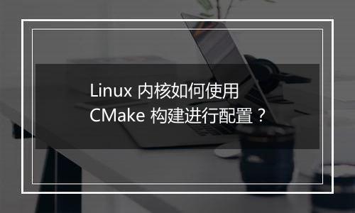 Linux 内核如何使用 CMake 构建进行配置？