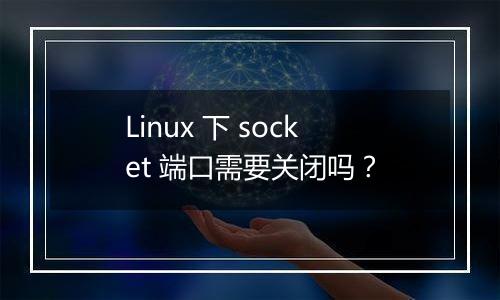 Linux 下 socket 端口需要关闭吗？