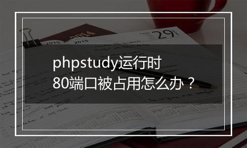 phpstudy运行时80端口被占用怎么办？