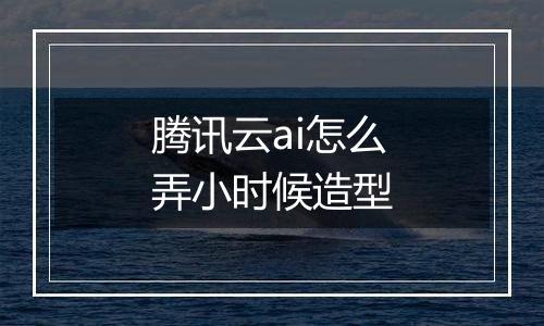 腾讯云ai怎么弄小时候造型