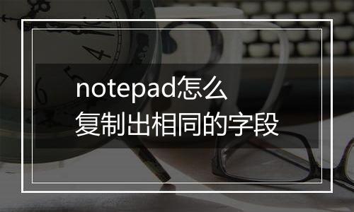 notepad怎么复制出相同的字段