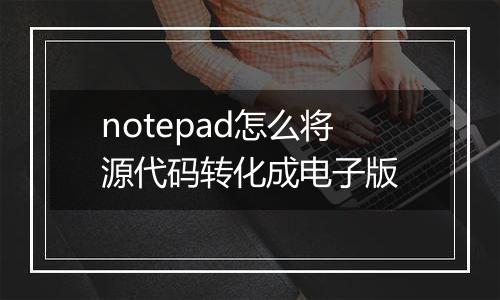 notepad怎么将源代码转化成电子版