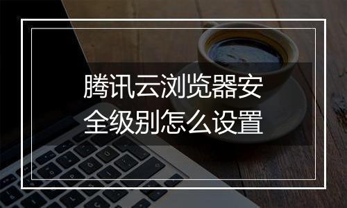 腾讯云浏览器安全级别怎么设置