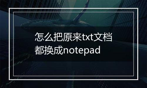 怎么把原来txt文档都换成notepad
