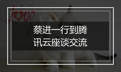 蔡进一行到腾讯云座谈交流