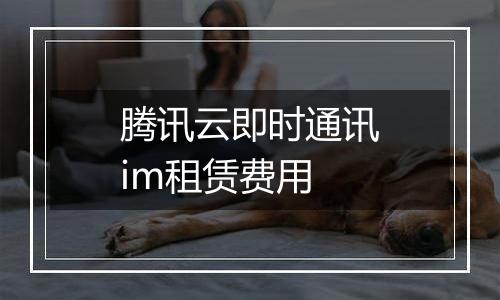 腾讯云即时通讯im租赁费用