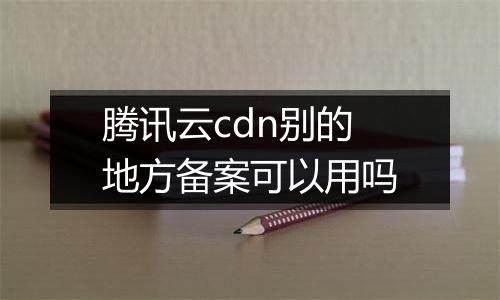 腾讯云cdn别的地方备案可以用吗