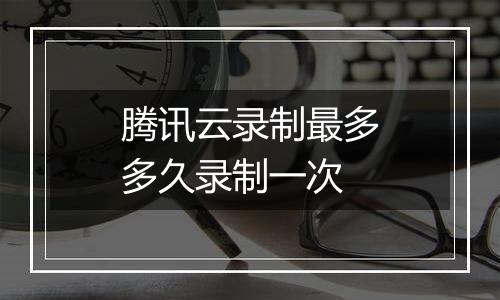 腾讯云录制最多多久录制一次