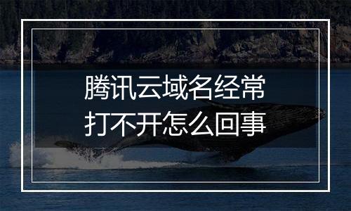 腾讯云域名经常打不开怎么回事