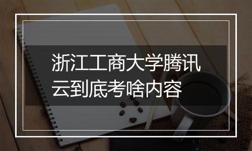 浙江工商大学腾讯云到底考啥内容