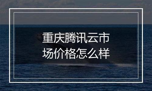 重庆腾讯云市场价格怎么样
