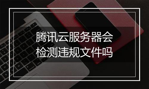 腾讯云服务器会检测违规文件吗