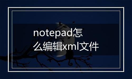notepad怎么编辑xml文件