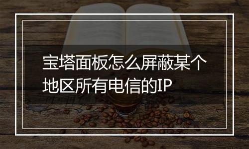 宝塔面板怎么屏蔽某个地区所有电信的IP