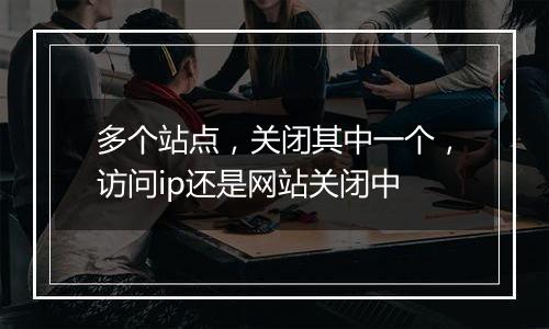 多个站点,关闭其中一个,访问ip还是网站关闭中