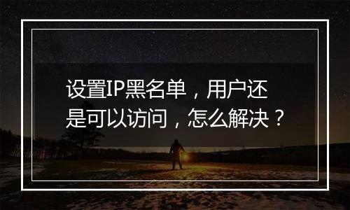 设置IP黑名单,用户还是可以访问,怎么解决?