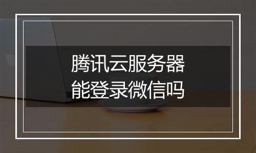 腾讯云服务器能登录微信吗
