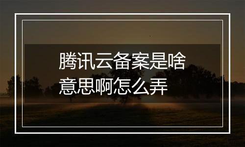 腾讯云备案是啥意思啊怎么弄