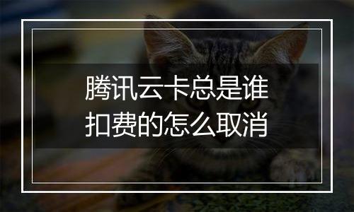 腾讯云卡总是谁扣费的怎么取消
