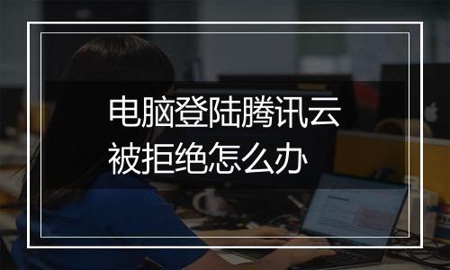 电脑登陆腾讯云被拒绝怎么办