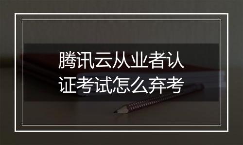 腾讯云从业者认证考试怎么弃考