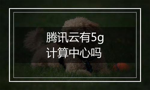 腾讯云有5g计算中心吗