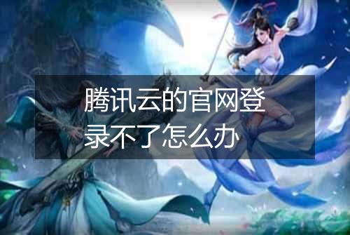 腾讯云的官网登录不了怎么办