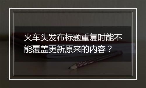 火车头发布标题重复时能不能覆盖更新原来的内容？