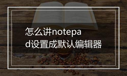 怎么讲notepad设置成默认编辑器
