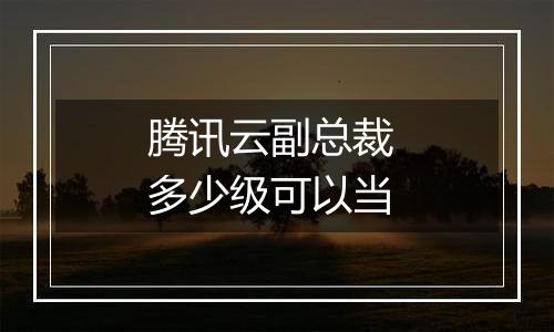 腾讯云副总裁 多少级可以当