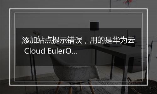 添加站点提示错误,用的是华为云 Cloud EulerOS 2.0