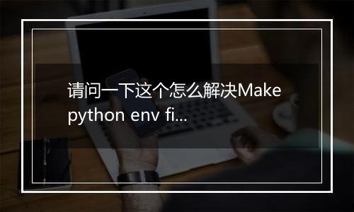 请问一下这个怎么解决Make python env fielded