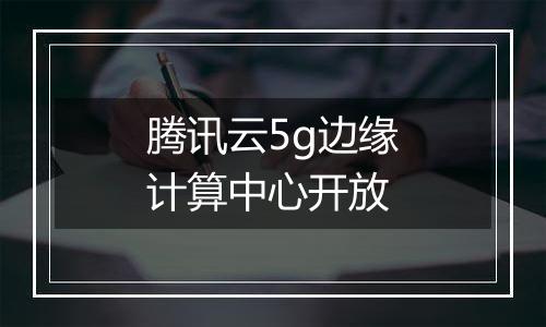 腾讯云5g边缘计算中心开放
