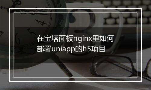 在宝塔面板nginx里如何部署uniapp的h5项目