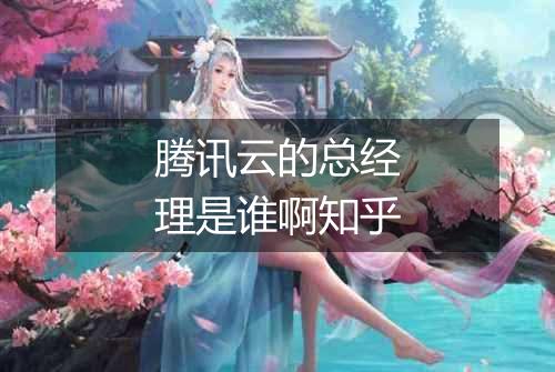 腾讯云的总经理是谁啊知乎