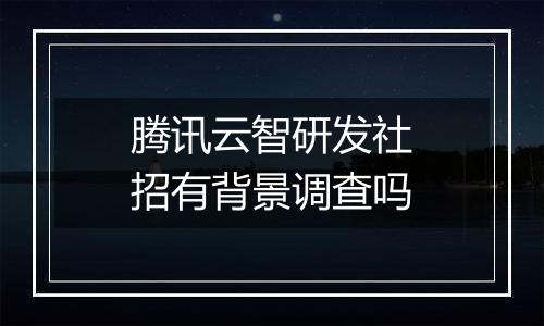 腾讯云智研发社招有背景调查吗