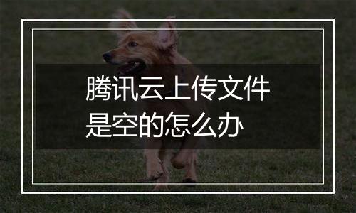 腾讯云上传文件是空的怎么办