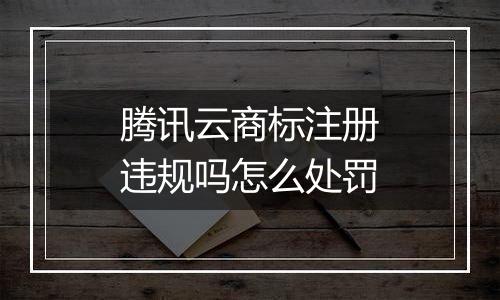 腾讯云商标注册违规吗怎么处罚