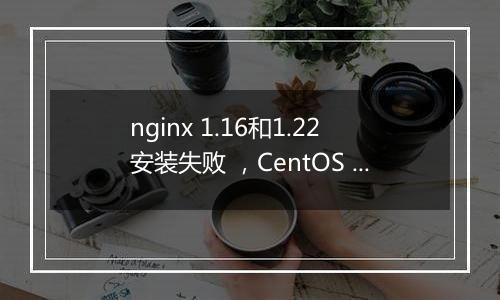 nginx 1.16和1.22安装失败 ，CentOS Linux release 7.6.