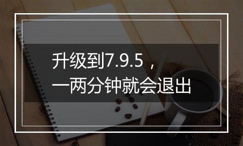 升级到7.9.5,一两分钟就会退出