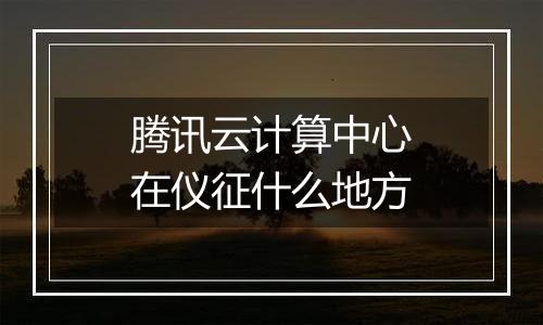 腾讯云计算中心在仪征什么地方