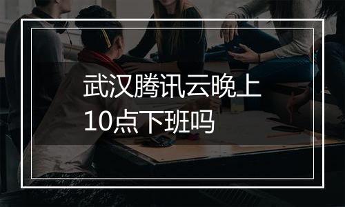 武汉腾讯云晚上10点下班吗