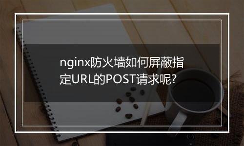 nginx防火墙如何屏蔽指定URL的POST请求呢?