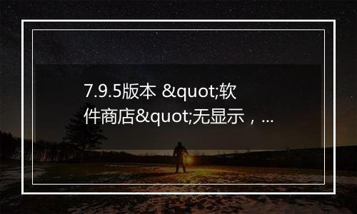 7.9.5版本 "软件商店"无显示,用不了
