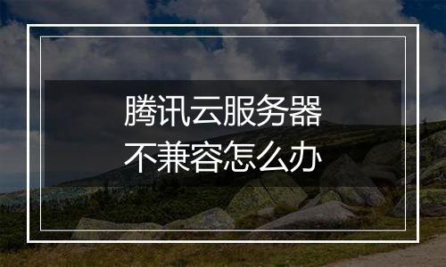 腾讯云服务器不兼容怎么办